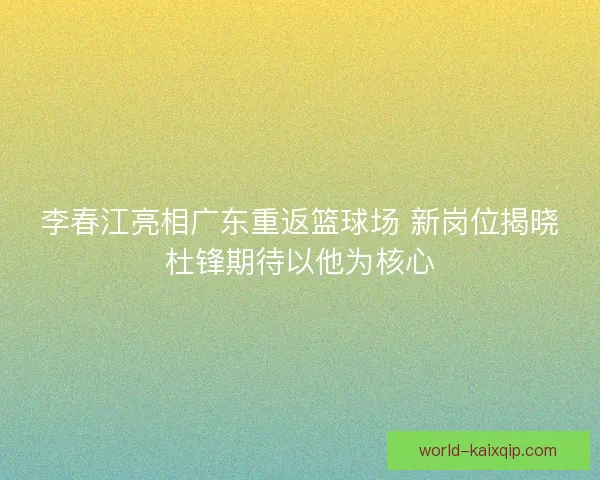 李春江亮相广东重返篮球场 新岗位揭晓杜锋期待以他为核心
