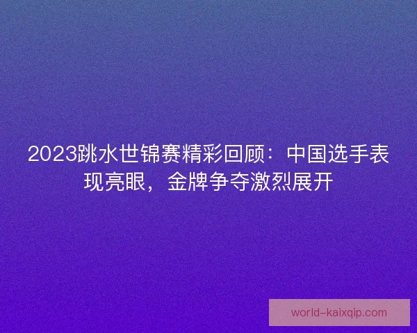 2023跳水世锦赛精彩回顾：中国选手表现亮眼，金牌争夺激烈展开