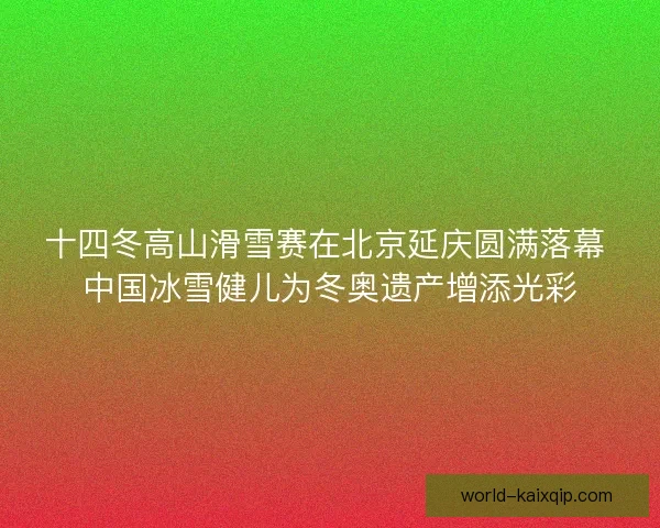十四冬高山滑雪赛在北京延庆圆满落幕 中国冰雪健儿为冬奥遗产增添光彩